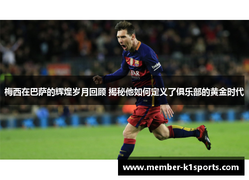 梅西在巴萨的辉煌岁月回顾 揭秘他如何定义了俱乐部的黄金时代