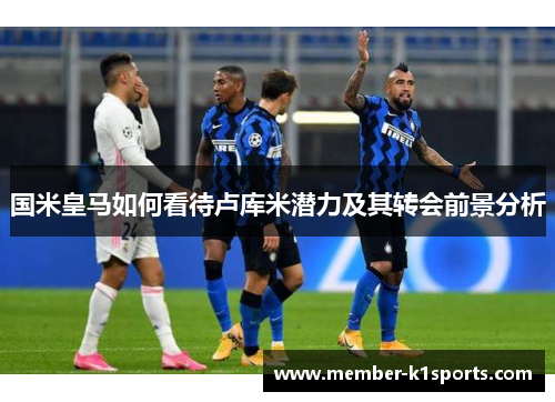 国米皇马如何看待卢库米潜力及其转会前景分析