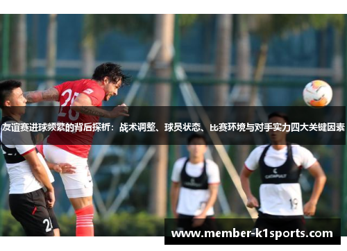 友谊赛进球频繁的背后探析:战术调整、球员状态、比赛环境与对手实力四大关键因素